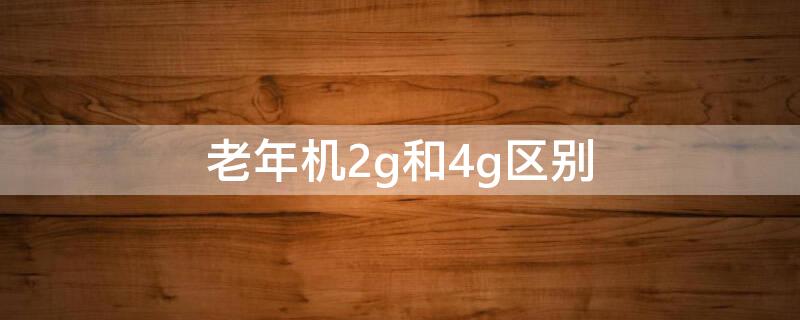 老年机2g和4g区别（2g老年机和4g老年机有什么区别呢）