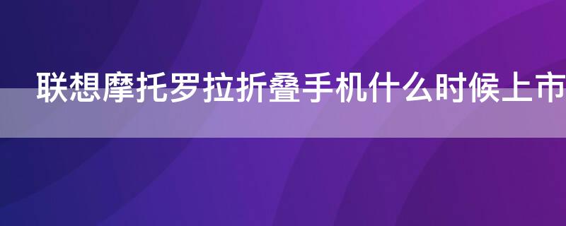 联想摩托罗拉折叠手机什么时候上市 联想摩托罗拉折叠手机多少钱