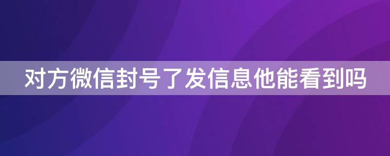 对方微信封号了发信息他能看到吗（对方微信封号了发信息他能看到吗安全吗）