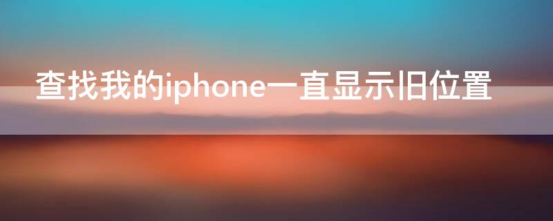 查找我的iPhone一直显示旧位置 查找我的iphone一直显示旧位置信息