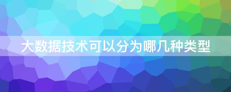 大数据技术可以分为哪几种类型（大数据技术主要可以分为几类）