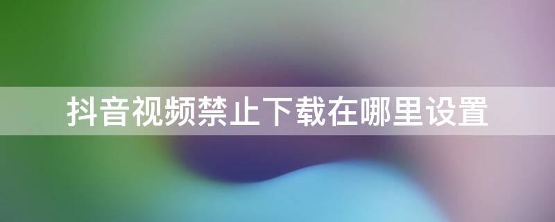 抖音视频禁止下载在哪里设置（抖音视频如何设置禁止下载）