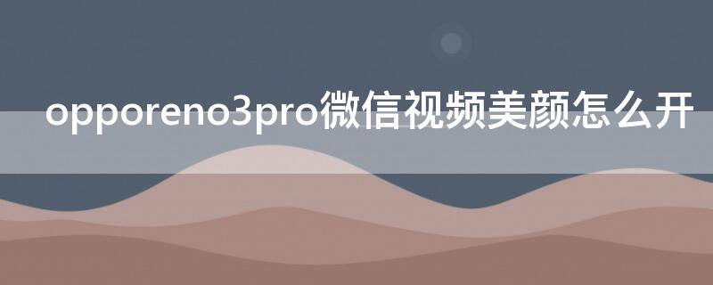 opporeno3pro微信视频美颜怎么开（opporeno3pro微信视频美颜怎么设置）