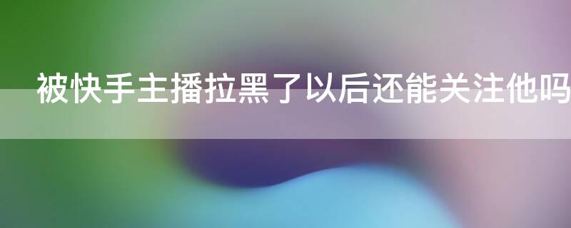 被快手主播拉黑了以后还能关注他吗 被快手主播拉黑了以后还能关注他吗抖音