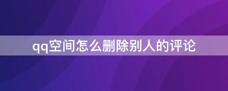 qq空间怎么删除别人的评论 qq空间怎么删除别人的评论和点赞