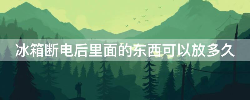 冰箱断电后里面的东西可以放多久（冰箱断电后里面的东西可以放多久不坏）