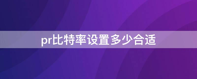 pr比特率设置多少合适（pr比特率一般设置多少）