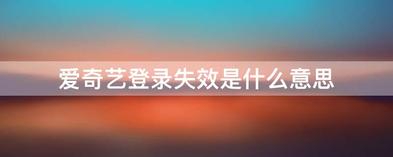 爱奇艺登录失效是什么意思 爱奇艺登录失效是怎么回事