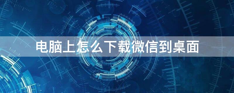 电脑上怎么下载微信到桌面 电脑上怎么下载微信到桌面不显示