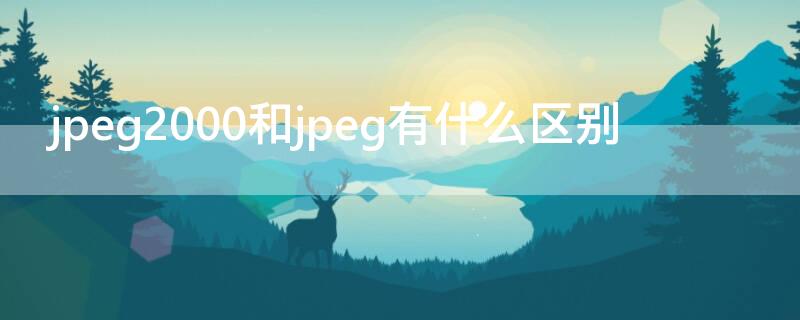 jpeg2000和jpeg有什么区别（jpeg2000与jpeg区别）