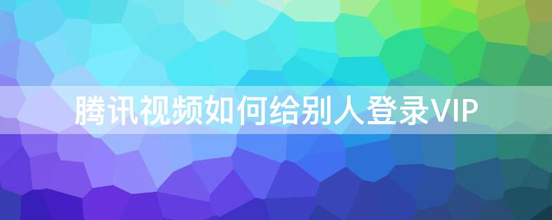 腾讯视频如何给别人登录VIP 腾讯视频如何给别人登录ⅴip