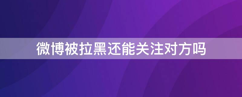 微博被拉黑还能关注对方吗 微博被拉黑还能关注对方吗抖音