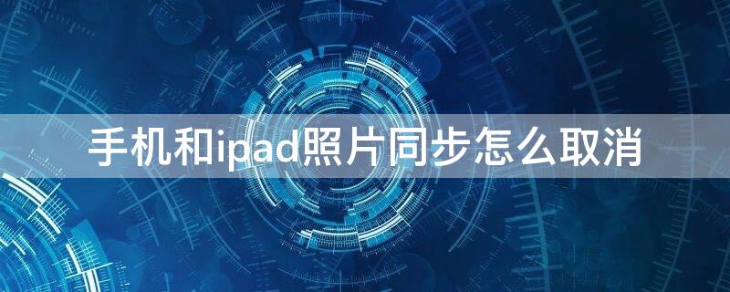 手机和ipad照片同步怎么取消（手机和ipad照片同步怎么取消掉）