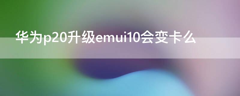 华为p20升级emui10会变卡么 华为p20升级10系统好不好