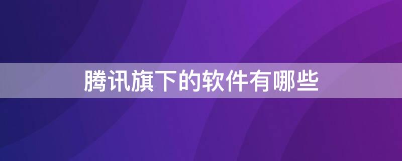 腾讯旗下的软件有哪些 腾讯旗下的软件有哪些产品