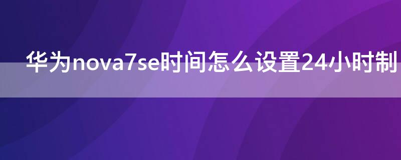 华为nova7se时间怎么设置24小时制 华为nova7se手机时间怎么设置24小时