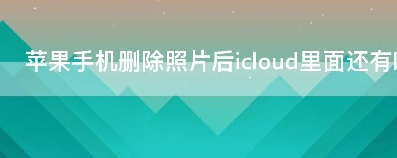 iPhone手机删除照片后icloud里面还有吗 苹果手机删除了照片icloud上面还有吗