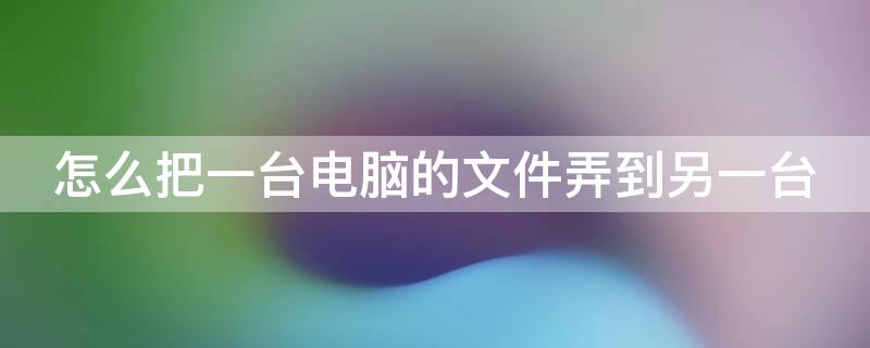 怎么把一台电脑的文件弄到另一台（怎么把一台电脑的文件弄到另一台打开）