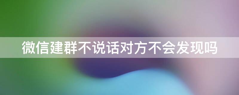 微信建群不说话对方不会发现吗 微信建群不说话对方不会发现吗怎么设置