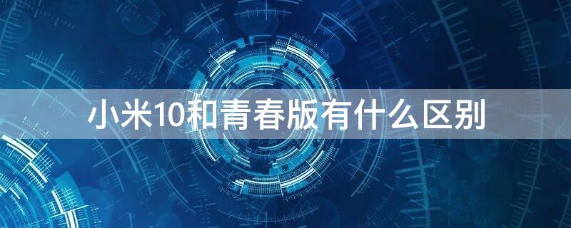 小米10和青春版有什么区别 小米10和青春版哪个性价比高