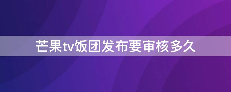 芒果tv饭团发布要审核多久（芒果tv饭团发布要审核多久才能通过）