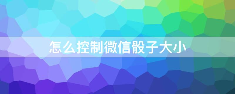 怎么控制微信骰子大小 怎么能控制微信骰子点数