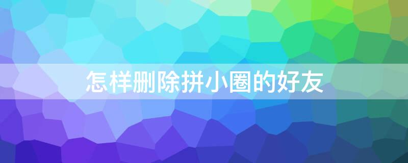 怎样删除拼小圈的好友 怎样删除拼小圈好友动态显示桌面