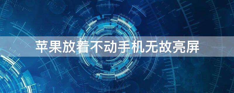 iPhone放着不动手机无故亮屏（iphone放着不动手机无故亮屏怎么回事）