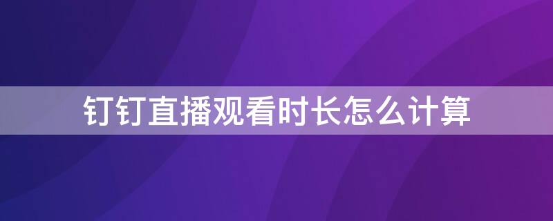 钉钉直播观看时长怎么计算 钉钉的直播观看时长是如何计时的