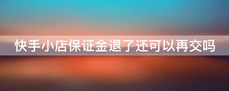 快手小店保证金退了还可以再交吗（快手小店保证金退了以后还能开通快手小店了吗）