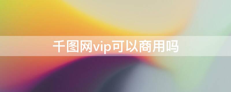 千图网vip可以商用吗（千图网买了会员,图片可以商用吗）