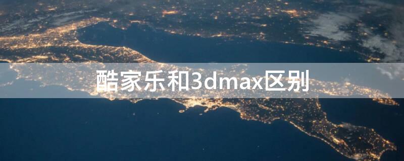 酷家乐和3dmax区别（酷家乐软件和3d max哪个稍好点）