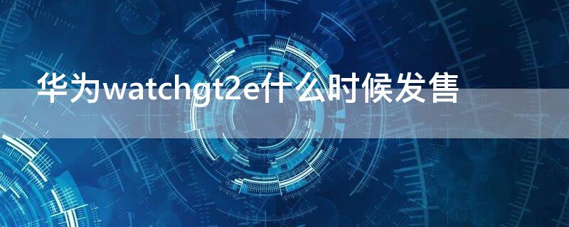 华为watchgt2e什么时候发售 华为watchgt2发售价