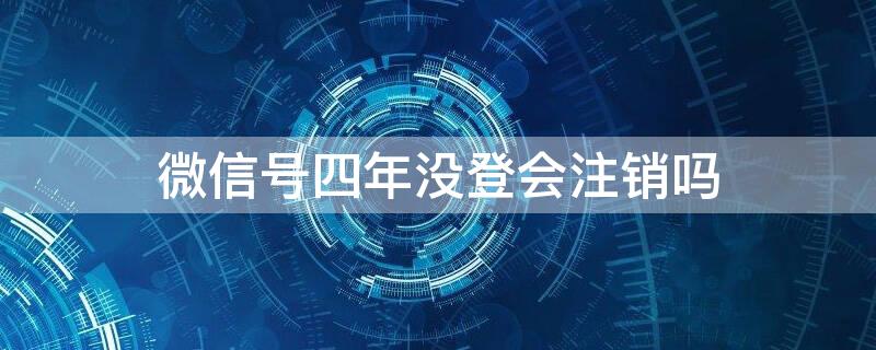 微信号四年没登会注销吗 微信号四年没登会注销吗怎么办