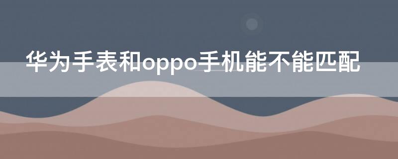 华为手表和oppo手机能不能匹配 华为手表能不能和oppo手机配着一起使用