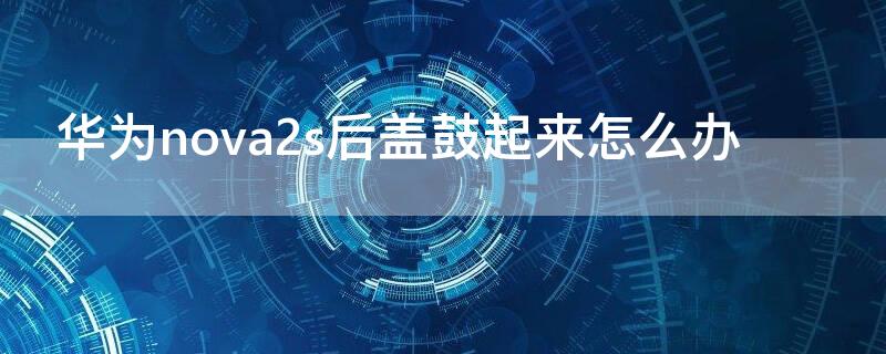 华为nova2s后盖鼓起来怎么办 华为nova2s后壳翘开了什么情况