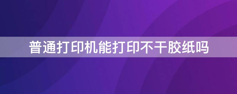 普通打印机能打印不干胶纸吗（普通打印机可以打印不干胶标签吗）