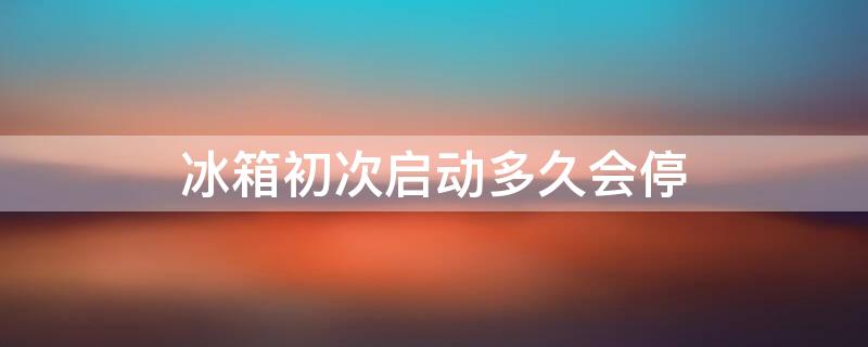 冰箱初次启动多久会停 冰箱初次启动多久会停一下