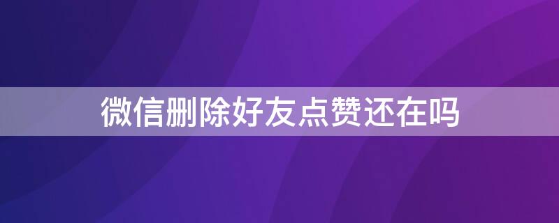 微信删除好友点赞还在吗 微信删除好友点赞还在吗?