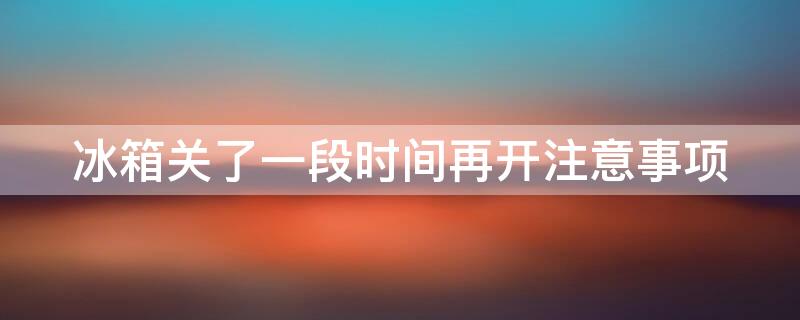 冰箱关了一段时间再开注意事项（冰箱关了一段时间再开注意事项有哪些）