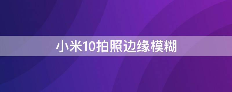 小米10拍照边缘模糊（小米10拍照边缘模糊怎么解决）