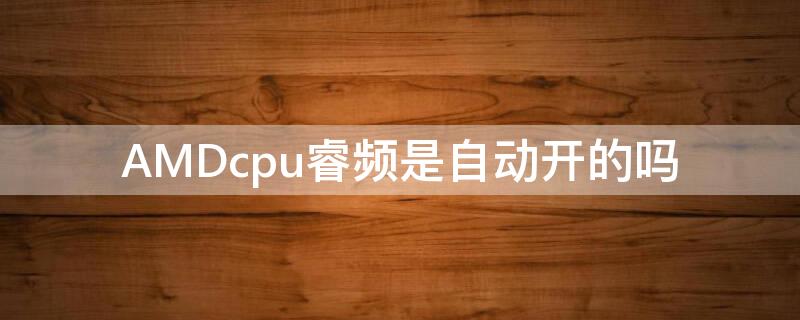 AMDcpu睿频是自动开的吗 amd睿频需要自己开启吗