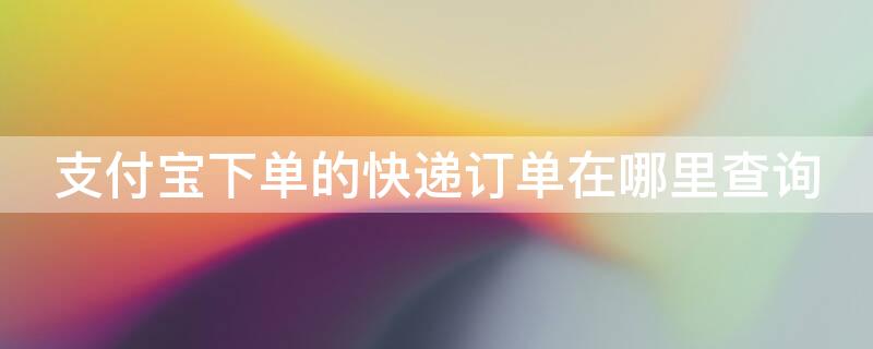 支付宝下单的快递订单在哪里查询（支付宝下单的快递怎么查单号）