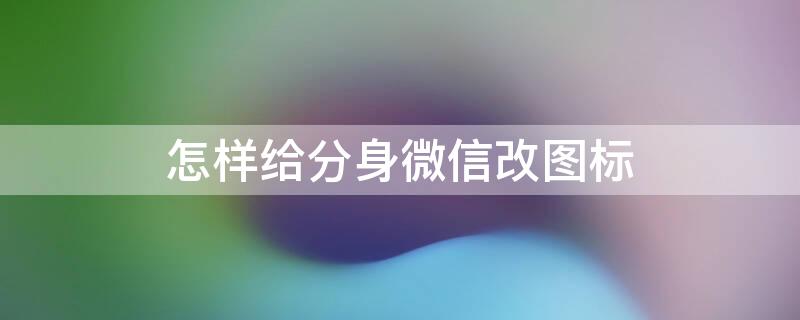 怎样给分身微信改图标（微信分身可以更改图标吗?）