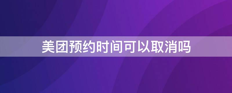 美团预约时间可以取消吗（美团外卖预约可以取消吗）