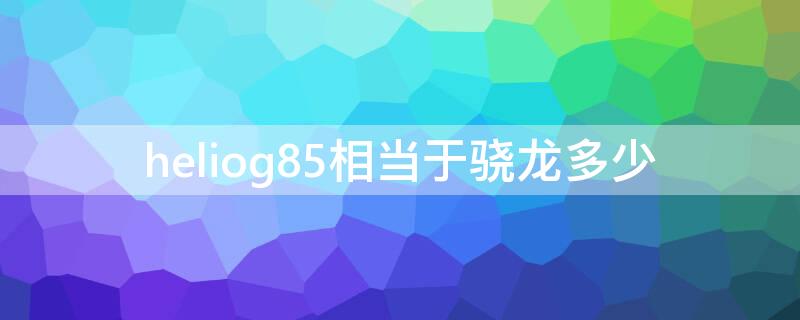 heliog85相当于骁龙多少（heliog85处理器怎么样）