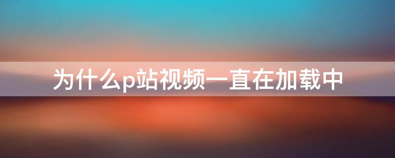 为什么p站视频一直在加载中（为什么p站视频一直在加载中呢）