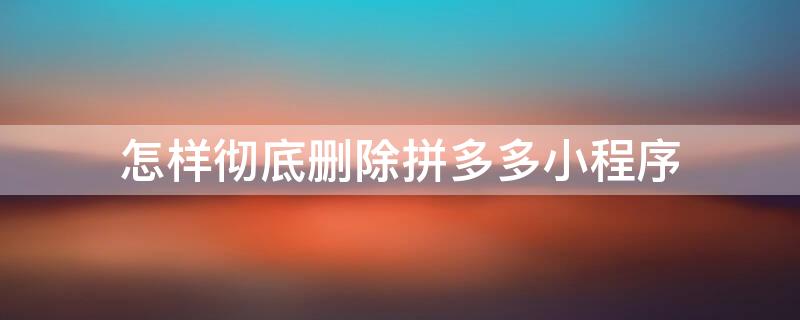 怎样彻底删除拼多多小程序 怎么彻底删除拼多多小程序