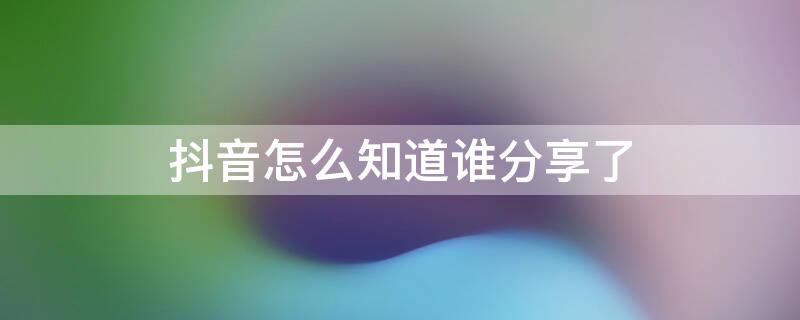 抖音怎么知道谁分享了 抖音怎么看谁分享了我