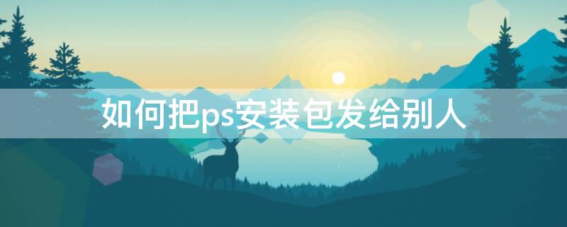 如何把ps安装包发给别人（如何把ps安装包发给别人）